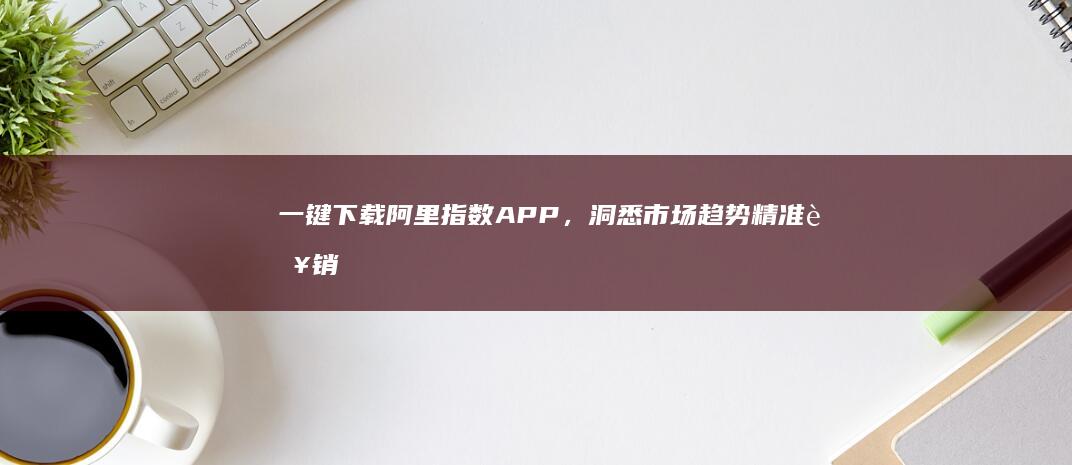 一键下载阿里指数APP，洞悉市场趋势精准营销